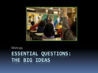ESSENTIAL QUESTIONS:
THE BIG IDEAS
EDUU 551
 