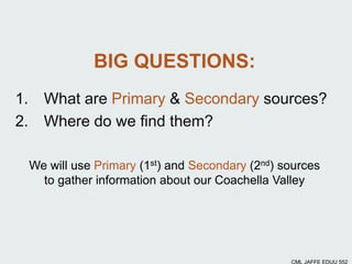 We will use Primary (1st) and Secondary (2nd) sources
to gather information about our Coachella Valley
BIG QUESTIONS:
1. What are Primary & Secondary sources?
2. Where do we find them?
CML JAFFE EDUU 552
 