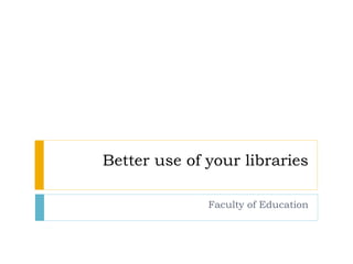 Better use of your libraries Faculty of Education 