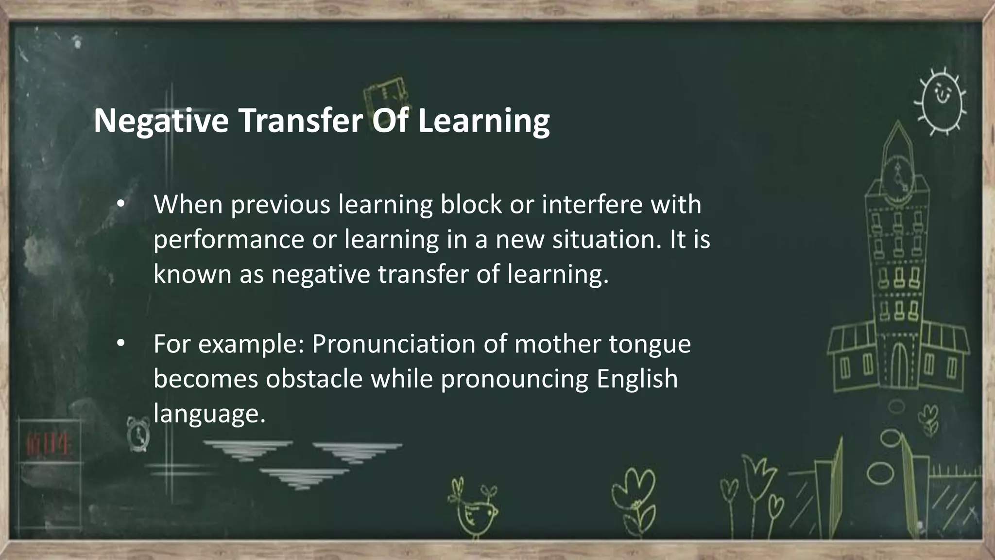 Negative Transfer Of Learning
• When previous learning block or interfere with
performance or learning in a new situation. It is
known as negative transfer of learning.
• For example: Pronunciation of mother tongue
becomes obstacle while pronouncing English
language.
 