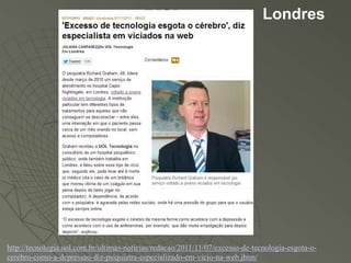 Londres




http://tecnologia.uol.com.br/ultimas-noticias/redacao/2011/11/07/excesso-de-tecnologia-esgota-o-
cerebro-como-a-depressao-diz-psiquiatra-especializado-em-vicio-na-web.jhtm/
 
