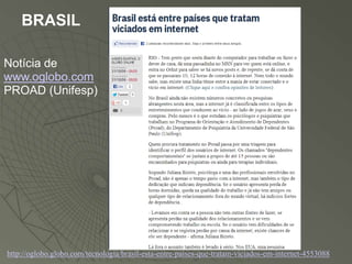 BRASIL

Notícia de
www.oglobo.com
PROAD (Unifesp)




http://oglobo.globo.com/tecnologia/brasil-esta-entre-paises-que-tratam-viciados-em-internet-4553088
 
