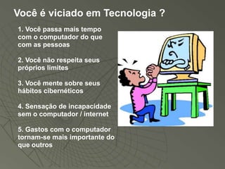 Você é viciado em Tecnologia ?
1. Você passa mais tempo
com o computador do que
com as pessoas

2. Você não respeita seus
próprios limites

3. Você mente sobre seus
hábitos cibernéticos

4. Sensação de incapacidade
sem o computador / internet

5. Gastos com o computador
tornam-se mais importante do
que outros
 