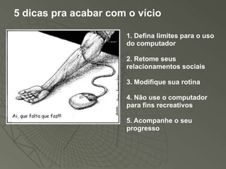 5 dicas pra acabar com o vício

                      1. Defina limites para o uso
                      do computador

                      2. Retome seus
                      relacionamentos sociais

                      3. Modifique sua rotina

                      4. Não use o computador
                      para fins recreativos

                      5. Acompanhe o seu
                      progresso
 