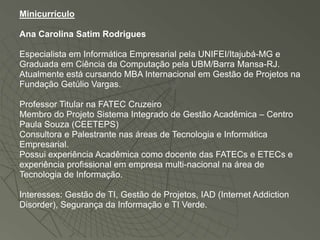 Minicurrículo

Ana Carolina Satim Rodrigues

Especialista em Informática Empresarial pela UNIFEI/Itajubá-MG e
Graduada em Ciência da Computação pela UBM/Barra Mansa-RJ.
Atualmente está cursando MBA Internacional em Gestão de Projetos na
Fundação Getúlio Vargas.

Professor Titular na FATEC Cruzeiro
Membro do Projeto Sistema Integrado de Gestão Acadêmica – Centro
Paula Souza (CEETEPS)
Consultora e Palestrante nas áreas de Tecnologia e Informática
Empresarial.
Possui experiência Acadêmica como docente das FATECs e ETECs e
experiência profissional em empresa multi-nacional na área de
Tecnologia de Informação.

Interesses: Gestão de TI, Gestão de Projetos, IAD (Internet Addiction
Disorder), Segurança da Informação e TI Verde.
 