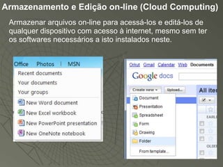 Armazenamento e Edição on-line (Cloud Computing)
 Armazenar arquivos on-line para acessá-los e editá-los de
 qualquer dispositivo com acesso à internet, mesmo sem ter
 os softwares necessários a isto instalados neste.
 