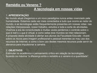 Remédio ou Veneno ?
               A tecnologia em nossas vidas
1. APRESENTAÇÃO
No mundo atual chegamos a um novo paradigma nunca antes vivenciado pela
humanidade. Estamos cada vez mais conectados a tudo que ocorre ao redor do
mundo, e as tecnologias estão frequentemente presentes em nossas vidas: nas
relações interpessoais, nosso trabalho, estudos e toda a sorte de atividades.
Vivemos a era da conectividade e muitas vezes perdemos o controle sobre o
que é real e o que é virtual, e como estes dois mundos se inter-relacionam.
A proposta desta atividade é alertar aos alunos da Faculdade Eduvale - Avaré
sobre os riscos para imagem profissional e pessoal inerentes ao mau uso dos
recursos de Internet, e como o bom uso destes mesmos recursos pode servir de
alavanca para impulsionar a carreira.

2. OBJETIVOS
Estimular no acadêmico o pensamento crítico em relação às tecnologias,
focando na máxima “a diferença entre o remédio e o veneno é a quantidade”.

.
 