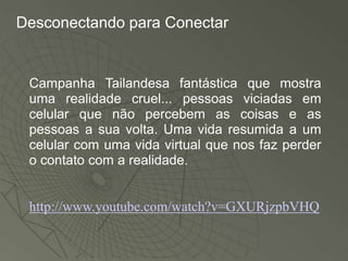 Desconectando para Conectar


 Campanha Tailandesa fantástica que mostra
 uma realidade cruel... pessoas viciadas em
 celular que não percebem as coisas e as
 pessoas a sua volta. Uma vida resumida a um
 celular com uma vida virtual que nos faz perder
 o contato com a realidade.


 http://www.youtube.com/watch?v=GXURjzpbVHQ
 