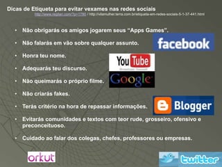 Dicas de Etiqueta para evitar vexames nas redes sociais
          http://www.regilan.com/?p=1780 / http://vilamulher.terra.com.br/etiqueta-em-redes-sociais-5-1-37-441.html



  • Não obrigarás os amigos jogarem seus “Apps Games”.

  • Não falarás em vão sobre qualquer assunto.

  • Honra teu nome.

  • Adequarás teu discurso.

  • Não queimarás o próprio filme.

  • Não criarás fakes.

  • Terás critério na hora de repassar informações.

  • Evitarás comunidades e textos com teor rude, grosseiro, ofensivo e
    preconceituoso.

  • Cuidado ao falar dos colegas, chefes, professores ou empresas.
 