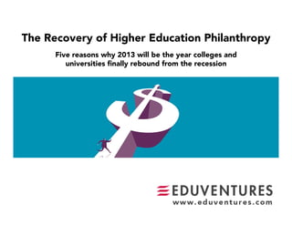 The Recovery of Higher Education Philanthropy
      Five reasons why 2013 will be the year colleges and 
         universities ﬁnally rebound from the recession
 