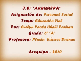 I.E: “AREQUIPA”
Asignación de: Personal Social
Tema: Educación Vial
Por: Evelyn Paola Chañi Paniura
Grado: 6º “A”
Profesora: Plusia Cáceres Dueñas
Arequipa - 2010
 