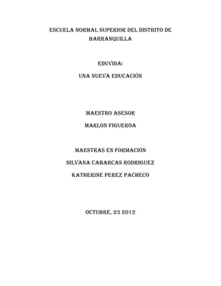 ESCUELA NORMAL SUPERIOR DEL DISTRITO DE
            BARRANQUILLA



               Eduvida:

         Una nueva educación




           MAESTRO ASESOR

           MARLON FIGUEROA



        MAESTRAS EN FORMACIÓN

     SILVANA CABARCAS RODRIGUEZ

       KATHERINE PEREZ PACHECO




           OCTUBRE, 23 2012
 