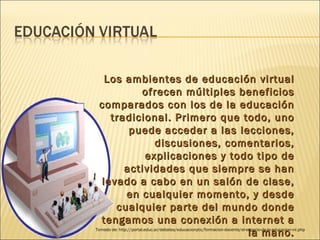 Los ambientes de educación virtual ofrecen múltiples beneficios comparados con los de la educación tradicional. Primero que todo, uno puede acceder a las lecciones, discusiones, comentarios, explicaciones y todo tipo de actividades que siempre se han levado a cabo en un salón de clase, en cualquier momento, y desde cualquier parte del mundo donde tengamos una conexión a internet a la mano. Tomado de: http://portal.educ.ar/debates/educacionytic/formacion-docente/el-espacio-de-la-educacion-vir.php 