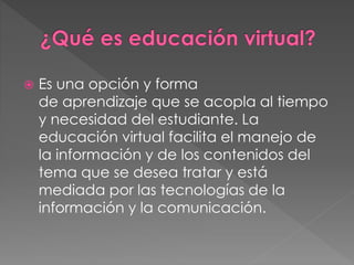  Es una opción y forma 
de aprendizaje que se acopla al tiempo 
y necesidad del estudiante. La 
educación virtual facilita el manejo de 
la información y de los contenidos del 
tema que se desea tratar y está 
mediada por las tecnologías de la 
información y la comunicación. 
 
