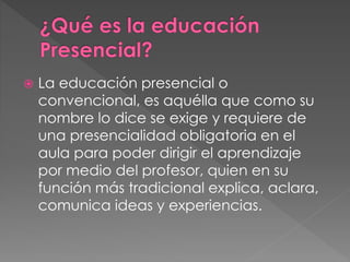  La educación presencial o 
convencional, es aquélla que como su 
nombre lo dice se exige y requiere de 
una presencialidad obligatoria en el 
aula para poder dirigir el aprendizaje 
por medio del profesor, quien en su 
función más tradicional explica, aclara, 
comunica ideas y experiencias. 
 