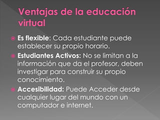  Es flexible: Cada estudiante puede 
establecer su propio horario. 
 Estudiantes Activos: No se limitan a la 
información que da el profesor, deben 
investigar para construir su propio 
conocimiento. 
 Accesibilidad: Puede Acceder desde 
cualquier lugar del mundo con un 
computador e internet. 
 