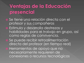  Se tiene una relación directa con el 
profesor y sus compañeros 
 Estimula y desarrolla destrezas y 
habilidades para el trabajo en grupo, así 
como reglas de convivencia. 
 Se puede recibir retroalimentación 
directa del profesor (en tiempo real) 
 Herramientas de apoyo que no 
necesariamente requieren de 
conexiones o recursos tecnológicos 
 