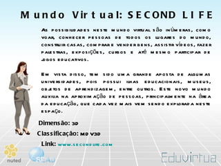 As possibilidades neste mundo virtual são inúmeras, como voar, conhecer pessoas de todos os lugares do mundo, construir casas, comprar e vender bens, assistir vídeos, fazer palestras, exposições, cursos e até mesmo participar de jogos educativos.  Em vista disso, tem sido uma grande aposta de algumas universidades, pois possui ilhas educacionais, museus, objetos de aprendizagem, entre outros. Este novo mundo auxilia na aproximação de pessoas, principalmente na área da educação, que cada vez mais vem sendo explorada neste espaço. Dimensão:  3D Classificação:  MDV3D Link:   www.secondlife.com Mundo Virtual: SECOND LIFE 