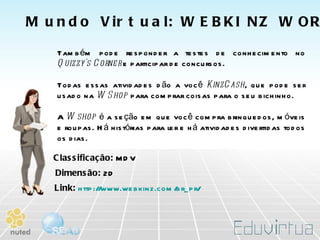 Também pode responder a testes de conhecimento no  Quizzy's Corner  e participar de concursos.  Todas essas atividades dão a você  KinzCash , que pode ser usado na  W Shop  para comprar coisas para o seu bichinho.  A  W shop  é a seção em que você compra brinquedos, móveis e roupas. Há histórias para ler e há atividades divertidas todos os dias.  Dimensão:  2D   Classificação:  MDV   Link:   http://www.webkinz.com/br_pr/   Mundo Virtual: WEBKINZ WORLD   