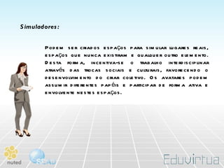 Simuladores: Podem ser criados espaços para simular lugares reais, espaços que nunca existiram e qualquer outro elemento. Desta forma, incentiva-se o trabalho interdisciplinar através das trocas sociais e culturais, favorecendo o desenvolvimento do criar coletivo. Os avatares podem assumir diferentes papéis e participar de forma ativa e envolvente nestes espaços.  