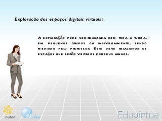 Exploração dos espaços digitais virtuais: A exploração pode ser realizada com toda a turma, em pequenos grupos ou individualmente, sendo mediada pelo professor. Este deve relacionar os espaços que serão visitados por seus alunos. 