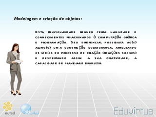 Modelagem e criação de objetos: Esta funcionalidade requer certa habilidade e conhecimentos relacionados à computação gráfica e programação. Seu diferencial possibilita ao(s) aluno(s) uma construção colaborativa, articulando os meios do processo de criação (relações sociais) e despertando assim a sua criatividade, a capacidade de planejar e produzir. 
