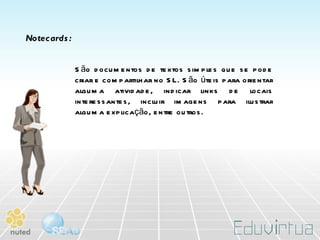 Notecards: São documentos de textos simples que se pode criar e compartilhar no SL. São úteis para orientar alguma atividade, indicar links de locais interessantes, incluir imagens para ilustrar alguma explicação, entre outros. 