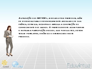 A utilização dos MDV3Ds, mediada pelo professor, além de essencial para o desenvolvimento adequado de sua prática, estimula, incentiva e articula a construção do conhecimento dos alunos. O professor deve acompanhar e instigar a participação desses, que por sua vez, devem ter um perfil ativo, dinâmico e diferenciado neste processo.  