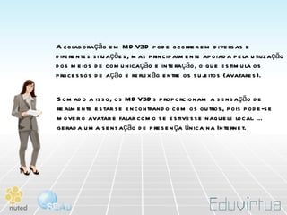 A colaboração em MDV3D pode ocorrer em diversas e diferentes situações, mas principalmente apoiada pela utilização dos meios de comunicação e interação, o que estimula os processos de ação e reflexão entre os sujeitos (avatares).  Somado a isso, os MDV3Ds proporcionam a sensação de realmente estar se encontrando com os outros, pois pode-se mover o avatar e falar como se estivesse naquele local. É gerada uma sensação de presença única na Internet.  