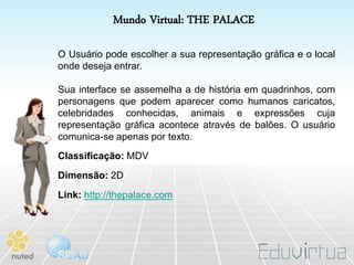 Mundo Virtual: THE PALACE

O Usuário pode escolher a sua representação gráfica e o local
onde deseja entrar.

Sua interface se assemelha a de história em quadrinhos, com
personagens que podem aparecer como humanos caricatos,
celebridades conhecidas, animais e expressões cuja
representação gráfica acontece através de balões. O usuário
comunica-se apenas por texto.
Classificação: MDV
Dimensão: 2D
Link: http://thepalace.com
 