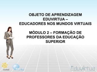 OBJETO DE APRENDIZAGEM
          EDUVIRTUA –
EDUCADORES NOS MUNDOS VIRTUAIS

    MÓDULO 2 – FORMAÇÃO DE
   PROFESSORES DA EDUCAÇÃO
          SUPERIOR
 