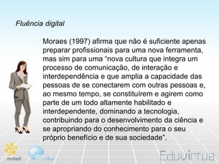 Fluência digital

        Moraes (1997) afirma que não é suficiente apenas
        preparar profissionais para uma nova ferramenta,
        mas sim para uma “nova cultura que integra um
        processo de comunicação, de interação e
        interdependência e que amplia a capacidade das
        pessoas de se conectarem com outras pessoas e,
        ao mesmo tempo, se constituírem e agirem como
        parte de um todo altamente habilitado e
        interdependente, dominando a tecnologia,
        contribuindo para o desenvolvimento da ciência e
        se apropriando do conhecimento para o seu
        próprio benefício e de sua sociedade”.
 