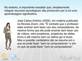No entanto, é importante ressaltar que, simplesmente
integrar recursos tecnológicos não promovem por si só uma
aprendizagem significativa.

          José Carlos Antônio (2005), em matéria publicada
          na Revista Zoom, cita: "É verdade que o professor
          sabe ensinar sem fazer uso dos computadores, da
          mesma forma que ele pode ensinar sem fazer uso
          de vídeos, retro-projetores, projetores de slides,
          livros e até mesmo sem os velhos giz e lousa.
          Mas a questão verdadeira não se resume em o
          que se pode fazer “sem os computadores” e sim
          no que se pode fazer “com os computadores”.
 