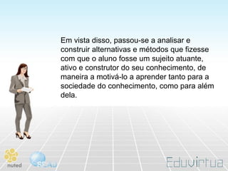 Em vista disso, passou-se a analisar e
construir alternativas e métodos que fizesse
com que o aluno fosse um sujeito atuante,
ativo e construtor do seu conhecimento, de
maneira a motivá-lo a aprender tanto para a
sociedade do conhecimento, como para além
dela.
 