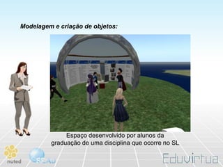 Modelagem e criação de objetos:




              Espaço desenvolvido por alunos da
         graduação de uma disciplina que ocorre no SL
 