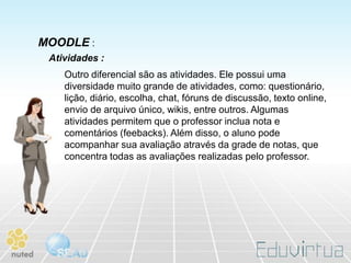 MOODLE :
 Atividades :
    Outro diferencial são as atividades. Ele possui uma
    diversidade muito grande de atividades, como: questionário,
    lição, diário, escolha, chat, fóruns de discussão, texto online,
    envio de arquivo único, wikis, entre outros. Algumas
    atividades permitem que o professor inclua nota e
    comentários (feebacks). Além disso, o aluno pode
    acompanhar sua avaliação através da grade de notas, que
    concentra todas as avaliações realizadas pelo professor.
 