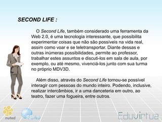SECOND LIFE :

       O Second Life, também considerado uma ferramenta da
    Web 2.0, é uma tecnologia interessante, que possibilita
    experimentar coisas que não são possíveis na vida real,
    assim como voar e se teletransportar. Diante dessas e
    outras inúmeras possibilidades, permite ao professor,
    trabalhar estes assuntos e discuti-los em sala de aula, por
    exemplo, ou até mesmo, vivenciá-los junto com sua turma
    no próprio MDV3D.

       Além disso, através do Second Life tornou-se possível
    interagir com pessoas do mundo inteiro. Podendo, inclusive,
    realizar intercâmbios, ir a uma danceteria em outro, ao
    teatro, fazer uma fogueira, entre outros.
 