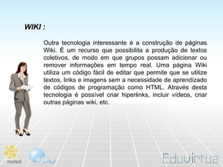 WIKI :

     Outra tecnologia interessante é a construção de páginas
     Wiki. É um recurso que possibilita a produção de textos
     coletivos, de modo em que grupos possam adicionar ou
     remover informações em tempo real. Uma página Wiki
     utiliza um código fácil de editar que permite que se utilize
     textos, links e imagens sem a necessidade de aprendizado
     de códigos de programação como HTML. Através desta
     tecnologia é possível criar hiperlinks, incluir vídeos, criar
     outras páginas wiki, etc.
 