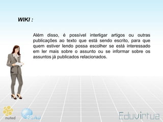 WIKI :

         Além disso, é possível interligar artigos ou outras
         publicações ao texto que está sendo escrito, para que
         quem estiver lendo possa escolher se está interessado
         em ler mais sobre o assunto ou se informar sobre os
         assuntos já publicados relacionados.
 