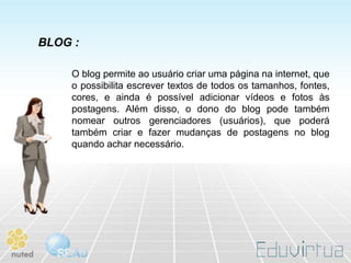 BLOG :

    O blog permite ao usuário criar uma página na internet, que
    o possibilita escrever textos de todos os tamanhos, fontes,
    cores, e ainda é possível adicionar vídeos e fotos às
    postagens. Além disso, o dono do blog pode também
    nomear outros gerenciadores (usuários), que poderá
    também criar e fazer mudanças de postagens no blog
    quando achar necessário.
 