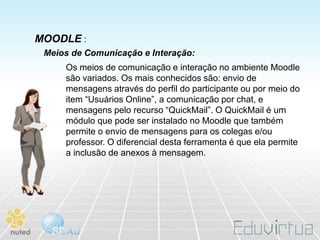 MOODLE :
 Meios de Comunicação e Interação:
     Os meios de comunicação e interação no ambiente Moodle
     são variados. Os mais conhecidos são: envio de
     mensagens através do perfil do participante ou por meio do
     item “Usuários Online”, a comunicação por chat, e
     mensagens pelo recurso “QuickMail”. O QuickMail é um
     módulo que pode ser instalado no Moodle que também
     permite o envio de mensagens para os colegas e/ou
     professor. O diferencial desta ferramenta é que ela permite
     a inclusão de anexos à mensagem.
 