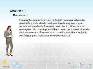 MOODLE :
 Recursos :
     Em relação aos recursos ou materiais de apoio, o Moodle
     possibilita a inclusão de qualquer tipo de arquivo, o que
     permite a inclusão de formatos como áudio, vídeo, textos,
     animações, etc. Isso é possível em razão de sua estrutura de
     páginas serem no formato html, o qual possibilita a inclusão
     de códigos para incorporar diversos recursos.
 