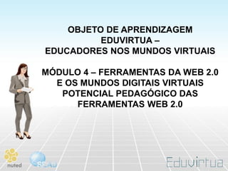 OBJETO DE APRENDIZAGEM
          EDUVIRTUA –
EDUCADORES NOS MUNDOS VIRTUAIS

MÓDULO 4 – FERRAMENTAS DA WEB 2.0
  E OS MUNDOS DIGITAIS VIRTUAIS
   POTENCIAL PEDAGÓGICO DAS
      FERRAMENTAS WEB 2.0
 