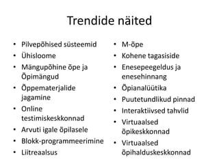 Trendide näited
• Pilvepõhised süsteemid
• Ühisloome
• Mängupõhine õpe ja
Õpimängud
• Õppematerjalide
jagamine
• Online
testimiskeskkonnad
• Arvuti igale õpilasele
• Blokk-programmeerimine
• Liitreaalsus

• M-õpe
• Kohene tagasiside
• Enesepeegeldus ja
enesehinnang
• Õpianalüütika
• Puutetundlikud pinnad
• Interaktiivsed tahvlid
• Virtuaalsed
õpikeskkonnad
• Virtuaalsed
õpihalduskeskkonnad

 