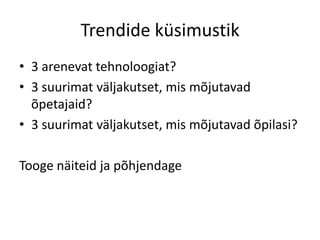Trendide küsimustik
• 3 arenevat tehnoloogiat?
• 3 suurimat väljakutset, mis mõjutavad
õpetajaid?
• 3 suurimat väljakutset, mis mõjutavad õpilasi?
Tooge näiteid ja põhjendage

 
