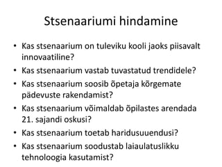 Stsenaariumi hindamine
• Kas stsenaarium on tuleviku kooli jaoks piisavalt
innovaatiline?
• Kas stsenaarium vastab tuvastatud trendidele?
• Kas stsenaarium soosib õpetaja kõrgemate
pädevuste rakendamist?
• Kas stsenaarium võimaldab õpilastes arendada
21. sajandi oskusi?
• Kas stsenaarium toetab haridusuuendusi?
• Kas stsenaarium soodustab laiaulatuslikku
tehnoloogia kasutamist?

 