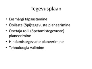 Tegevusplaan
• Eesmärgi täpsustamine
• Õpilaste (õpi)tegevuste planeerimine
• Õpetaja rolli (õpetamistegevuste)
planeerimine
• Hindamistegevuste planeerimine
• Tehnoloogia valimine

 