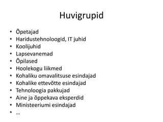 Huvigrupid
•
•
•
•
•
•
•
•
•
•
•
•

Õpetajad
Haridustehnoloogid, IT juhid
Koolijuhid
Lapsevanemad
Õpilased
Hoolekogu liikmed
Kohaliku omavalitsuse esindajad
Kohalike ettevõtte esindajad
Tehnoloogia pakkujad
Aine ja õppekava eksperdid
Ministeeriumi esindajad
…

 