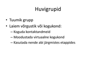 Huvigrupid
• Tuumik grupp
• Laiem võrgustik või kogukond:
– Koguda kontaktandmeid
– Moodustada virtuaalne kogukond
– Kasutada nende abi järgmistes etappides

 
