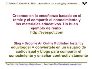 Eduvlogs  http://eduvlogs.blogspot.com  :: Ikasvlogak  http://ikasvlogak.blogspot.com   G. Palazio, C. Castaño & I. Maiz  :: Aprendiendo con eduvlogging comunitario Creemos en la enseñanza basada en el remix y el compartir el conocimiento y los materiales educativos. Un buen ejemplo de remix: http://eyespot.com Blog = Become An Online Publisher Instantly eduvlogger = conviértete en un usuario de audiovisual y blogs para compartir el conocimiento y enseñar contructivistamente 